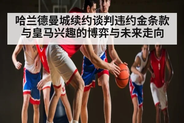 哈兰德曼城续约谈判违约金条款与皇马兴趣的博弈与未来走向