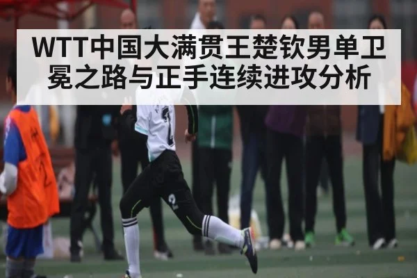 WTT中国大满贯王楚钦男单卫冕之路与正手连续进攻分析