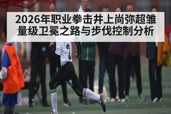 2026年职业拳击井上尚弥超雏量级卫冕之路与步伐控制分析