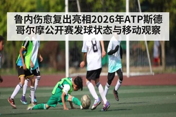 鲁内伤愈复出亮相2026年ATP斯德哥尔摩公开赛发球状态与移动观察